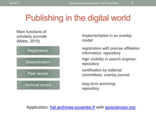 Publishing in the digital world
Main functions of
scholarly journals
(Mabe, 2010)
Registration
Dissemination
Peer review
Archival record
Implementation in an overlay
model
registration with precise affiliation
information: repository
high visibility in search engines:
repository
certification by editorial
committees: overlay journal
long term archiving:
repository
Application: hal.archives-ouvertes.fr with episciences.org
726/10/17 Open Access as practice in the Humanities
 