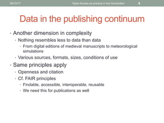 Data in the publishing continuum
• Another dimension in complexity
• Nothing resembles less to data than data
• From digital editions of medieval manuscripts to meteorological
simulations
• Various sources, formats, sizes, conditions of use
• Same principles apply
• Openness and citation
• Cf. FAIR principles
• Findable, accessible, interoperable, reusable
• We need this for publications as well
826/10/17 Open Access as practice in the Humanities
 