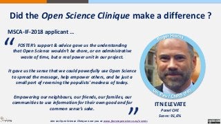 MSCA-IF-2018 applicant …
ITN ELEVATE
Panel CHE
Score: 91,6%
FOSTER’s support & advice gave us the understanding
that Open Science wouldn’t be chore, or an administrative
waste of time, but a real power unit in our project.
It gave us the sense that we could powerfully use Open Science
to spread the message, help empower others, and be just a
small part of reversing the populists' madness of today.
Empowering our neighbours, our friends, our families, our
communities to use information for their own good and for
common sense’s sake.
“
“
Join an Open Science Clinique near you at www.fosteropenscience.eu/events
Did the Open Science Clinique make a difference ?
 
