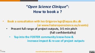 “Open Science Clinique”:
How to book a ?
• Book a consultation with Ivo Grigorov ivgr@aqua.dtu.dk
(or www.fosteropenscience.eu/events)
• Present full range of project outputs, 3-5 min pitch
(full confidentiality)
• Tap into the FOSTER community know-how &
increase impact & re-use of project outputs
www.fosteropenscience.eu/events
 