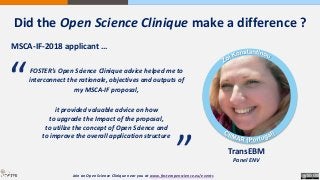 Did the Open Science Clinique make a difference ?
MSCA-IF-2018 applicant …
TransEBM
Panel ENV
FOSTER’s Open Science Clinique advice helped me to
interconnect the rationale, objectives and outputs of
my MSCA-IF proposal,
it provided valuable advice on how
to upgrade the Impact of the proposal,
to utilize the concept of Open Science and
to improve the overall application structure
“
“
Join an Open Science Clinique near you at www.fosteropenscience.eu/events
 
