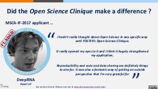 MSCA-IF-2017 applicant …
DeepRNA
Panel LIF
I hadn't really thought about Open Science in any specific way
until FOSTER’s Open Science Clinique.
It really opened my eyes to it and I think it hugely strengthened
my application.
Reproducibility and code and data sharing are definitely things
to aim for. It was also a fantastic way of getting an outside
perspective that I'm very grateful for
“
“
Join an Open Science Clinique near you at www.fosteropenscience.eu/events
Did the Open Science Clinique make a difference ?
 