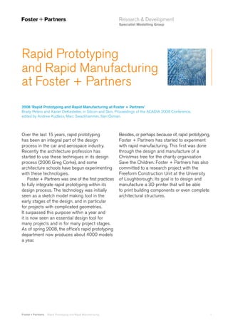 Research & Development
Specialist Modelling Group

Rapid Prototyping
and Rapid Manufacturing
at Foster + Partners
2008 ‘Rapid Prototyping and Rapid Manufacturing at Foster + Partners’
Brady Peters and Xavier DeKestelier, in Silicon and Skin, Proceedings of the ACADIA 2008 Conference,
edited by Andrew Kudless, Marc Swackhammer, Neri Oxman.

Over the last 15 years, rapid prototyping
has been an integral part of the design
process in the car and aerospace industry.
Recently the architecture profession has
started to use these techniques in its design
process (2006 Greg Corke), and some
architecture schools have begun experimenting
with these technologies.
Foster + Partners was one of the first practices
to fully integrate rapid prototyping within its
design process. The technology was initially
seen as a sketch model making tool in the
early stages of the design, and in particular
for projects with complicated geometries.
It surpassed this purpose within a year and
it is now seen an essential design tool for
many projects and in for many project stages.
As of spring 2008, the office’s rapid prototyping
department now produces about 4000 models
a year.

Foster + Partners

Rapid Prototyping and Rapid Manufacturing

Besides, or perhaps because of, rapid prototyping,
Foster + Partners has started to experiment
with rapid manufacturing. This first was done
through the design and manufacture of a
Christmas tree for the charity organisation
Save the Children. Foster + Partners has also
committed to a research project with the
Freeform Construction Unit at the University
of Loughborough. Its goal is to design and
manufacture a 3D printer that will be able
to print building components or even complete
architectural structures.

1

 