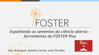 Espalhando as sementes da ciência aberta –
ferramentas do FOSTER Plus
Eloy Rodrigues, Antónia Correia, José Carvalho
 