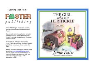 Coming soon from




Foster Publishing is an new and exciting
not-for-profit venture founded by Jamie
Foster.

Our aim is to raise money for the fantastic
children’s charity “South West Children’s
Hospice”, through the publishing of various
children’s books.

Our first book, “The Girl that Lost her
Tickle”, will be ready just in time to make a
great Xmas present, so please watch this
space.....

We will also be launching our website at the
same time www.fosterpublishing.co.uk
and we will be back in touch with you in
the near future to let you know how you
can order a copy and help a truly
worthwhile cause.
 