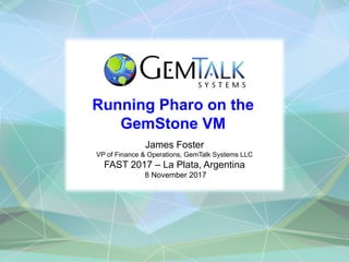 Running Pharo on the
GemStone VM
James Foster
VP of Finance & Operations, GemTalk Systems LLC
FAST 2017 – La Plata, Argentina
8 November 2017
 