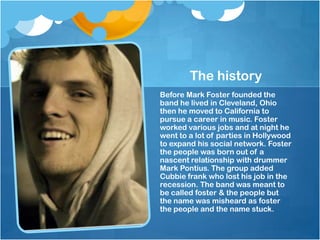 The history
Before Mark Foster founded the
band he lived in Cleveland, Ohio
then he moved to California to
pursue a career in music. Foster
worked various jobs and at night he
went to a lot of parties in Hollywood
to expand his social network. Foster
the people was born out of a
nascent relationship with drummer
Mark Pontius. The group added
Cubbie frank who lost his job in the
recession. The band was meant to
be called foster & the people but
the name was misheard as foster
the people and the name stuck.

 