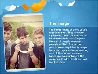 The image
The bands image of three young
American men. They are very
stylish with clean cut clothes and
fashionable hair cuts. They are
the sort of people who your
parents will like. Foster the
people are a very friendly image
because they are always wearing
nice clothes where as some
bands are like much more like
rockers with a lot of tattoos and
black clothes.

 