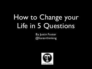 How to Change your 
Life in 5 Questions 
By Justin Foster 
@fosterthinking 
 