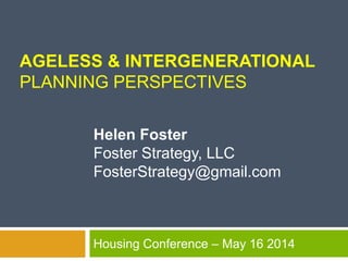 AGELESS & INTERGENERATIONAL
PLANNING PERSPECTIVES
Housing Conference – May 16 2014
Helen Foster
Foster Strategy, LLC
FosterStrategy@gmail.com
 
