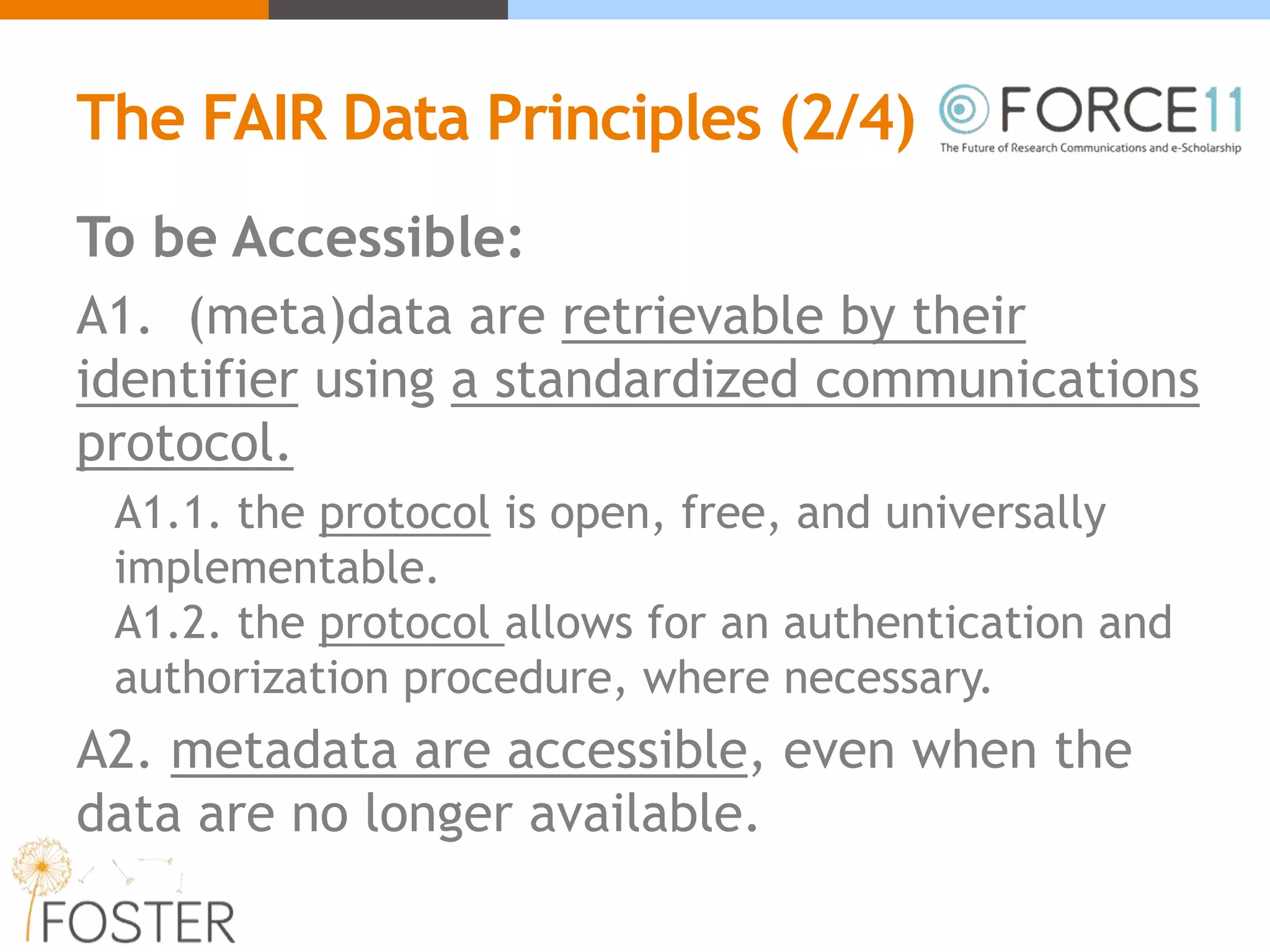 The FAIR Data Principles (2/4)
To be Accessible:
A1. (meta)data are retrievable by their
identifier using a standardized communications
protocol.
A1.1. the protocol is open, free, and universally
implementable.
A1.2. the protocol allows for an authentication and
authorization procedure, where necessary.
A2. metadata are accessible, even when the
data are no longer available.
 