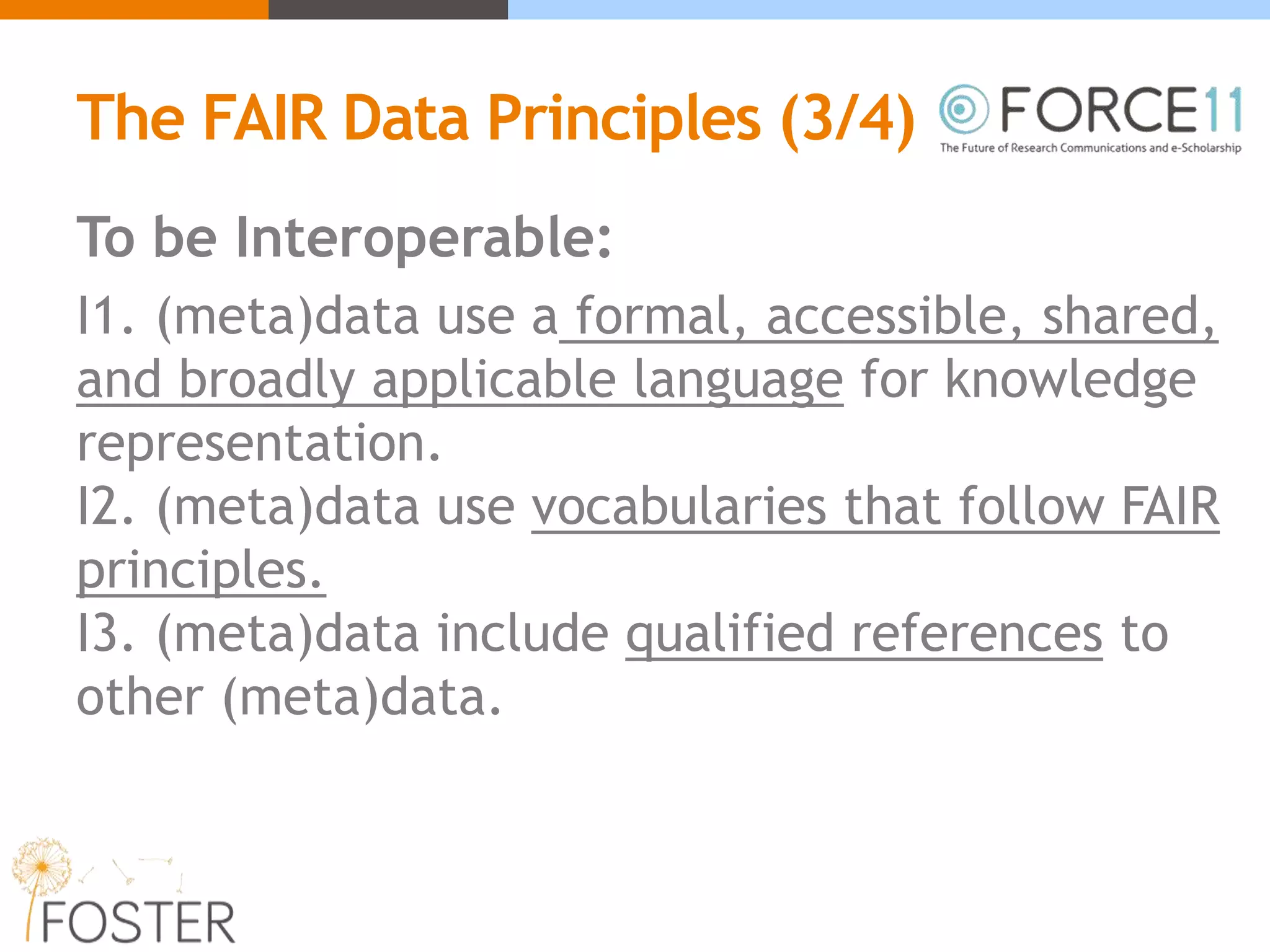 The FAIR Data Principles (3/4)
To be Interoperable:
I1. (meta)data use a formal, accessible, shared,
and broadly applicable language for knowledge
representation.
I2. (meta)data use vocabularies that follow FAIR
principles.
I3. (meta)data include qualified references to
other (meta)data.
 