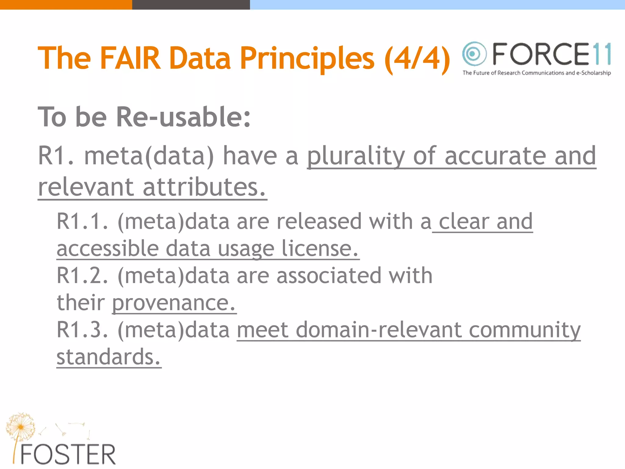 The FAIR Data Principles (4/4)
To be Re-usable:
R1. meta(data) have a plurality of accurate and
relevant attributes.
R1.1. (meta)data are released with a clear and
accessible data usage license.
R1.2. (meta)data are associated with
their provenance.
R1.3. (meta)data meet domain-relevant community
standards.
 