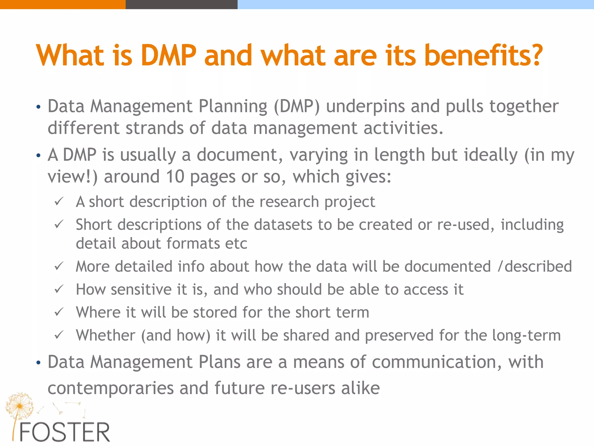 What is DMP and what are its benefits?
• Data Management Planning (DMP) underpins and pulls together
different strands of data management activities.
• A DMP is usually a document, varying in length but ideally (in my
view!) around 10 pages or so, which gives:
 A short description of the research project
 Short descriptions of the datasets to be created or re-used, including
detail about formats etc
 More detailed info about how the data will be documented /described
 How sensitive it is, and who should be able to access it
 Where it will be stored for the short term
 Whether (and how) it will be shared and preserved for the long-term
• Data Management Plans are a means of communication, with
contemporaries and future re-users alike
 