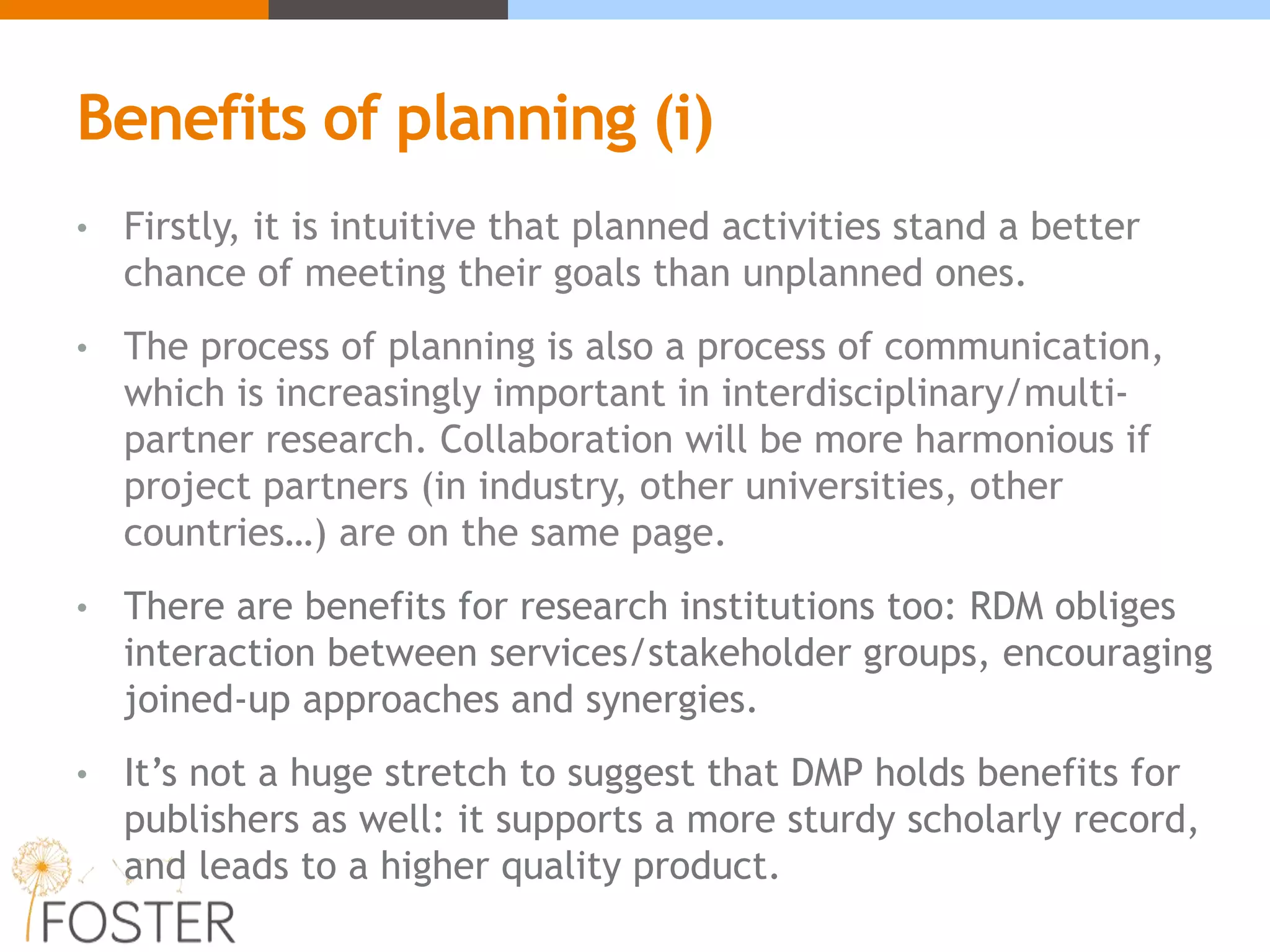 Benefits of planning (i)
• Firstly, it is intuitive that planned activities stand a better
chance of meeting their goals than unplanned ones.
• The process of planning is also a process of communication,
which is increasingly important in interdisciplinary/multi-
partner research. Collaboration will be more harmonious if
project partners (in industry, other universities, other
countries…) are on the same page.
• There are benefits for research institutions too: RDM obliges
interaction between services/stakeholder groups, encouraging
joined-up approaches and synergies.
• It’s not a huge stretch to suggest that DMP holds benefits for
publishers as well: it supports a more sturdy scholarly record,
and leads to a higher quality product.
 
