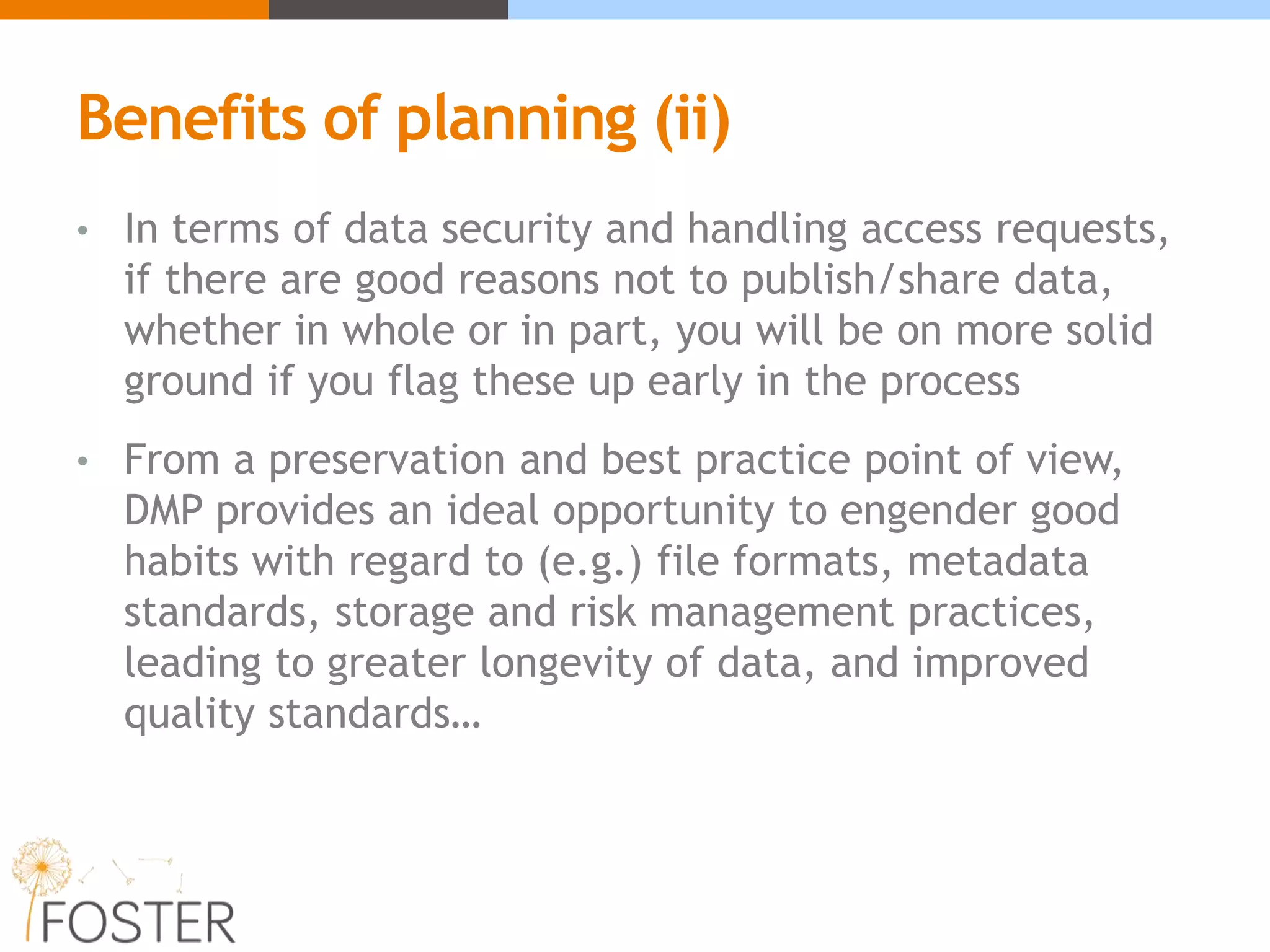 Benefits of planning (ii)
• In terms of data security and handling access requests,
if there are good reasons not to publish/share data,
whether in whole or in part, you will be on more solid
ground if you flag these up early in the process
• From a preservation and best practice point of view,
DMP provides an ideal opportunity to engender good
habits with regard to (e.g.) file formats, metadata
standards, storage and risk management practices,
leading to greater longevity of data, and improved
quality standards…
 