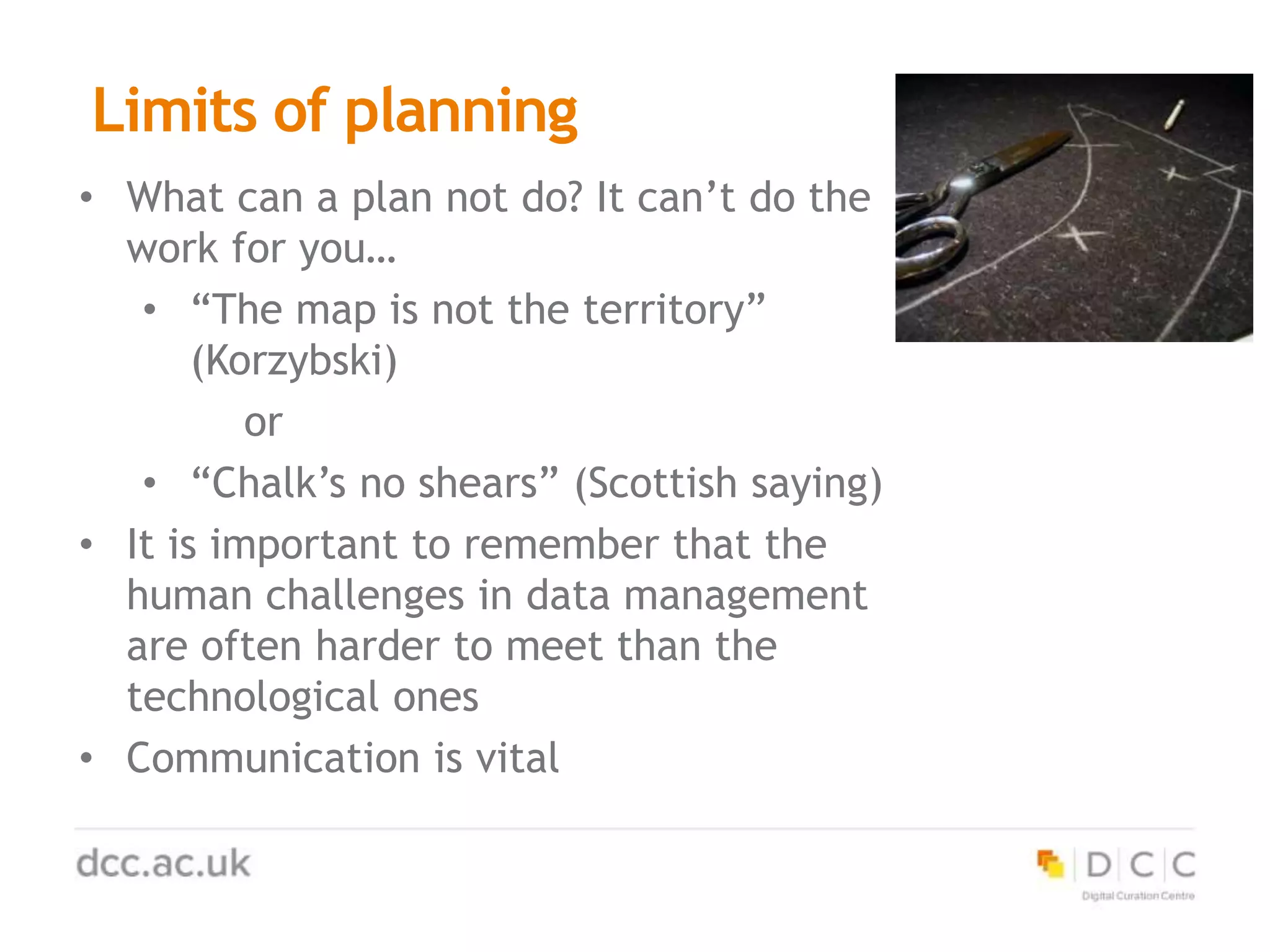 Limits of planning
• What can a plan not do? It can’t do the
work for you…
• “The map is not the territory”
(Korzybski)
or
• “Chalk’s no shears” (Scottish saying)
• It is important to remember that the
human challenges in data management
are often harder to meet than the
technological ones
• Communication is vital
 