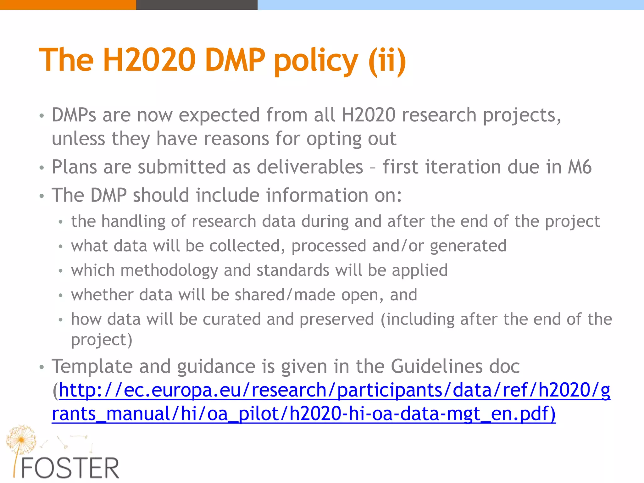 The H2020 DMP policy (ii)
• DMPs are now expected from all H2020 research projects,
unless they have reasons for opting out
• Plans are submitted as deliverables – first iteration due in M6
• The DMP should include information on:
• the handling of research data during and after the end of the project
• what data will be collected, processed and/or generated
• which methodology and standards will be applied
• whether data will be shared/made open, and
• how data will be curated and preserved (including after the end of the
project)
• Template and guidance is given in the Guidelines doc
(http://ec.europa.eu/research/participants/data/ref/h2020/g
rants_manual/hi/oa_pilot/h2020-hi-oa-data-mgt_en.pdf)
 