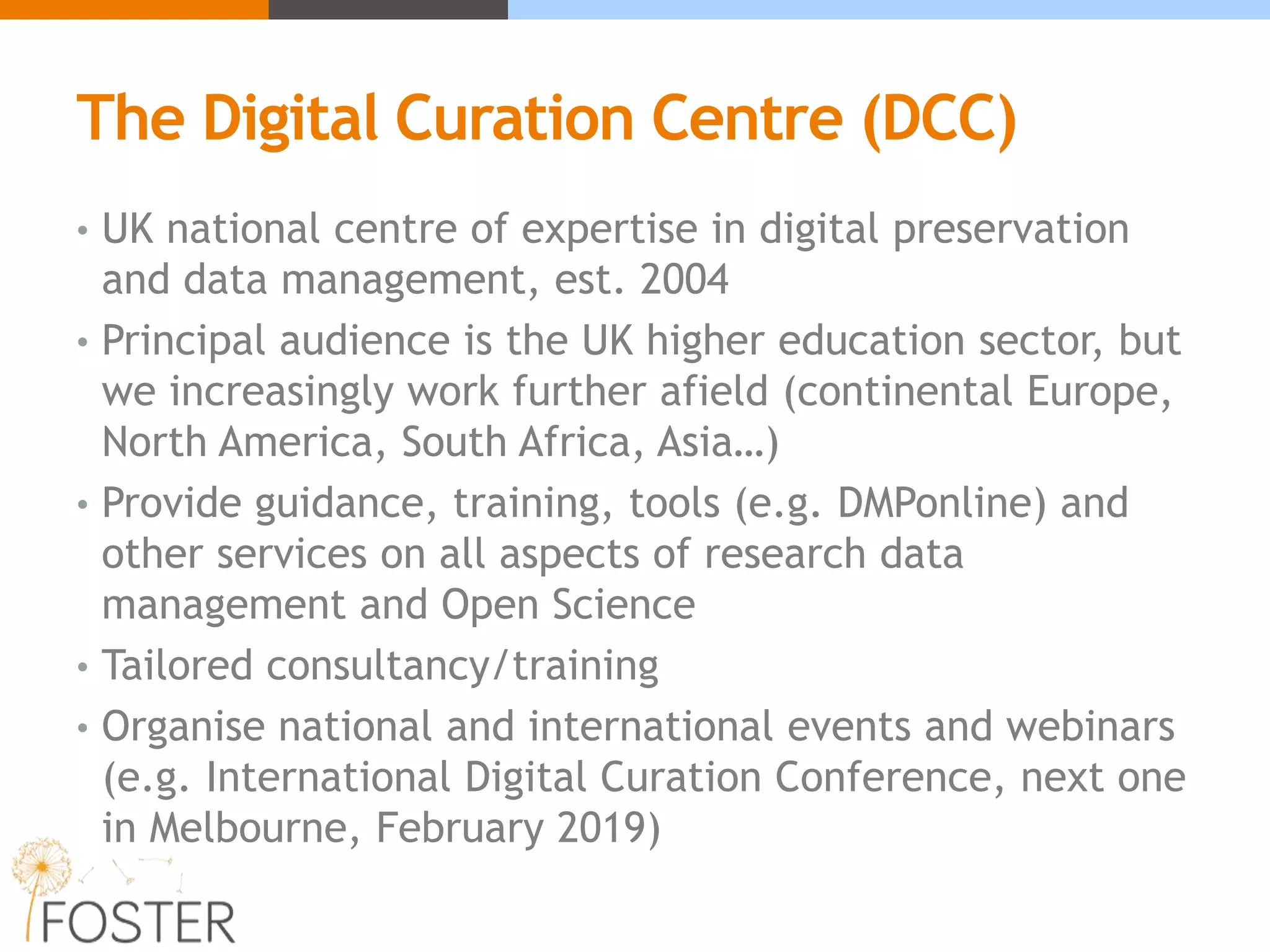The Digital Curation Centre (DCC)
• UK national centre of expertise in digital preservation
and data management, est. 2004
• Principal audience is the UK higher education sector, but
we increasingly work further afield (continental Europe,
North America, South Africa, Asia…)
• Provide guidance, training, tools (e.g. DMPonline) and
other services on all aspects of research data
management and Open Science
• Tailored consultancy/training
• Organise national and international events and webinars
(e.g. International Digital Curation Conference, next one
in Melbourne, February 2019)
 