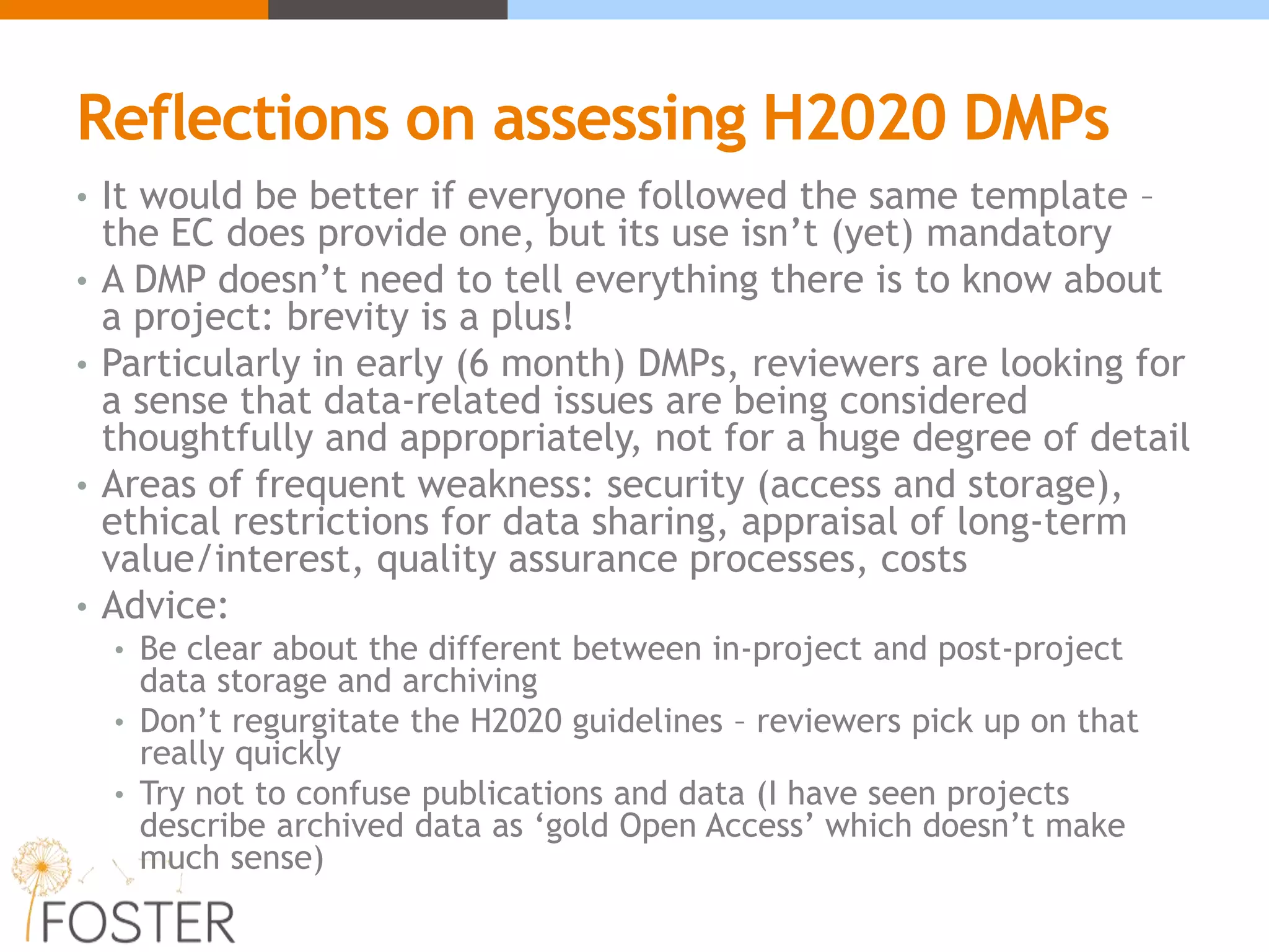 Reflections on assessing H2020 DMPs
• It would be better if everyone followed the same template –
the EC does provide one, but its use isn’t (yet) mandatory
• A DMP doesn’t need to tell everything there is to know about
a project: brevity is a plus!
• Particularly in early (6 month) DMPs, reviewers are looking for
a sense that data-related issues are being considered
thoughtfully and appropriately, not for a huge degree of detail
• Areas of frequent weakness: security (access and storage),
ethical restrictions for data sharing, appraisal of long-term
value/interest, quality assurance processes, costs
• Advice:
• Be clear about the different between in-project and post-project
data storage and archiving
• Don’t regurgitate the H2020 guidelines – reviewers pick up on that
really quickly
• Try not to confuse publications and data (I have seen projects
describe archived data as ‘gold Open Access’ which doesn’t make
much sense)
 