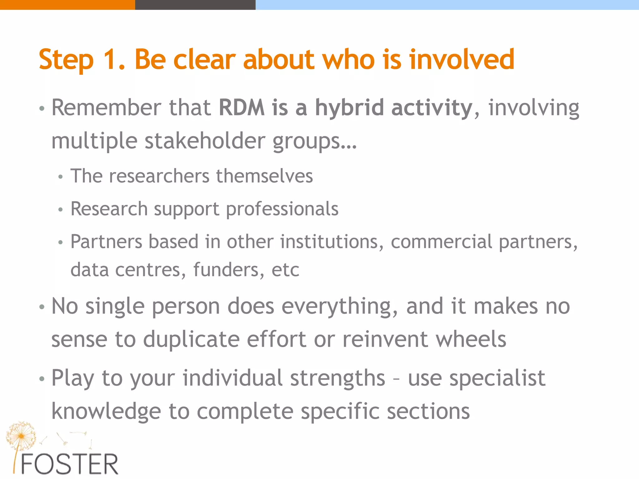 Step 1. Be clear about who is involved
• Remember that RDM is a hybrid activity, involving
multiple stakeholder groups…
• The researchers themselves
• Research support professionals
• Partners based in other institutions, commercial partners,
data centres, funders, etc
• No single person does everything, and it makes no
sense to duplicate effort or reinvent wheels
• Play to your individual strengths – use specialist
knowledge to complete specific sections
 
