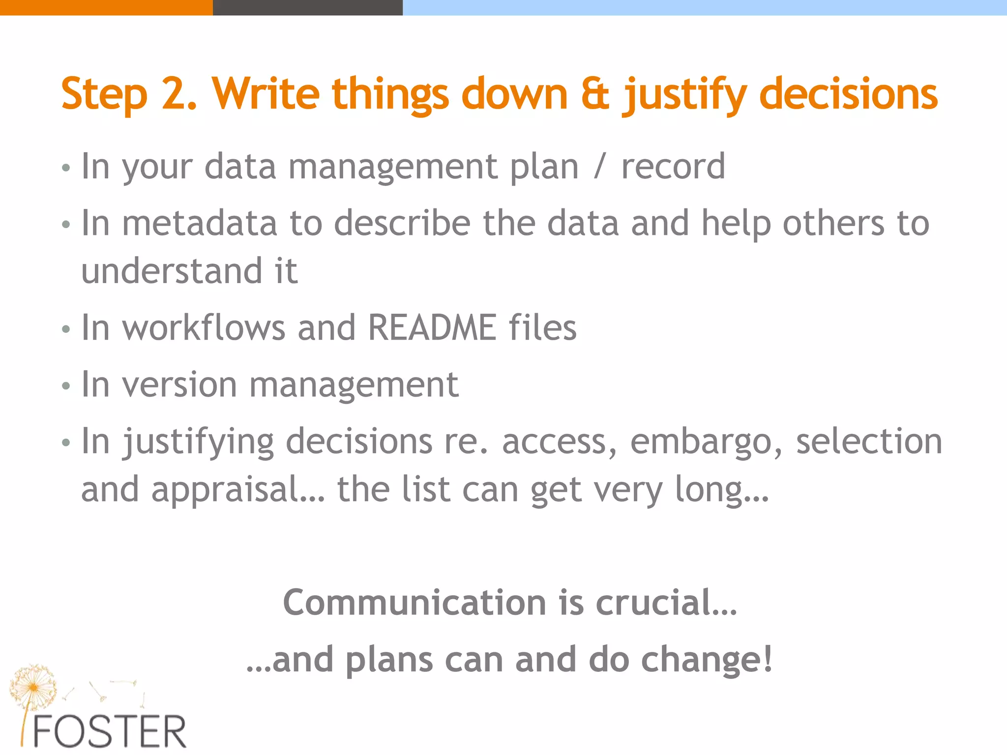 Step 2. Write things down & justify decisions
• In your data management plan / record
• In metadata to describe the data and help others to
understand it
• In workflows and README files
• In version management
• In justifying decisions re. access, embargo, selection
and appraisal… the list can get very long…
Communication is crucial…
…and plans can and do change!
 