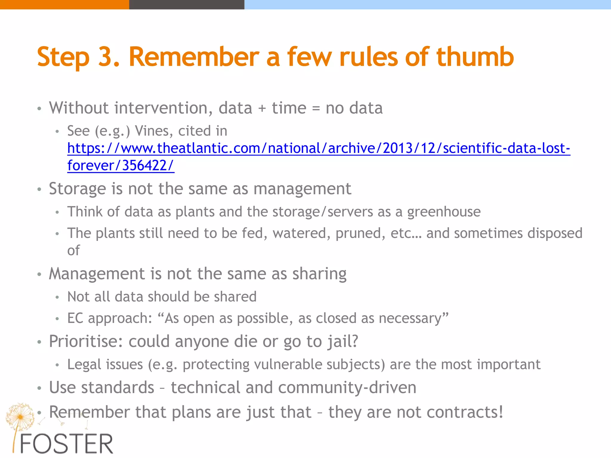 Step 3. Remember a few rules of thumb
• Without intervention, data + time = no data
• See (e.g.) Vines, cited in
https://www.theatlantic.com/national/archive/2013/12/scientific-data-lost-
forever/356422/
• Storage is not the same as management
• Think of data as plants and the storage/servers as a greenhouse
• The plants still need to be fed, watered, pruned, etc… and sometimes disposed
of
• Management is not the same as sharing
• Not all data should be shared
• EC approach: “As open as possible, as closed as necessary”
• Prioritise: could anyone die or go to jail?
• Legal issues (e.g. protecting vulnerable subjects) are the most important
• Use standards – technical and community-driven
• Remember that plans are just that – they are not contracts!
 