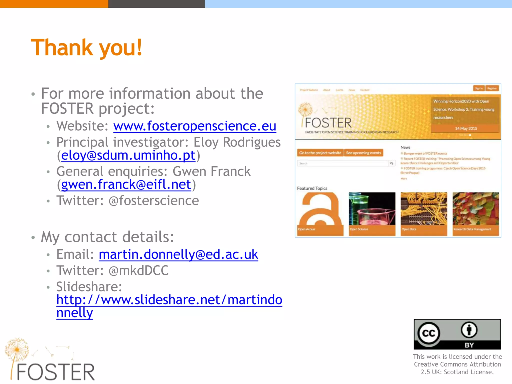Thank you!
• For more information about the
FOSTER project:
• Website: www.fosteropenscience.eu
• Principal investigator: Eloy Rodrigues
(eloy@sdum.uminho.pt)
• General enquiries: Gwen Franck
(gwen.franck@eifl.net)
• Twitter: @fosterscience
• My contact details:
• Email: martin.donnelly@ed.ac.uk
• Twitter: @mkdDCC
• Slideshare:
http://www.slideshare.net/martindo
nnelly
This work is licensed under the
Creative Commons Attribution
2.5 UK: Scotland License.
 