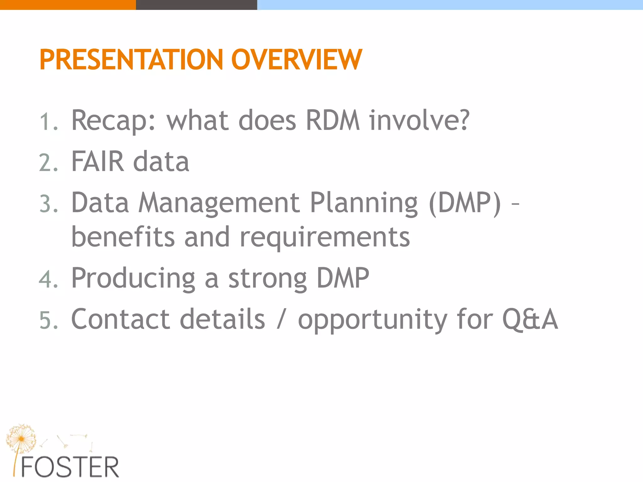 PRESENTATION OVERVIEW
1. Recap: what does RDM involve?
2. FAIR data
3. Data Management Planning (DMP) –
benefits and requirements
4. Producing a strong DMP
5. Contact details / opportunity for Q&A
 