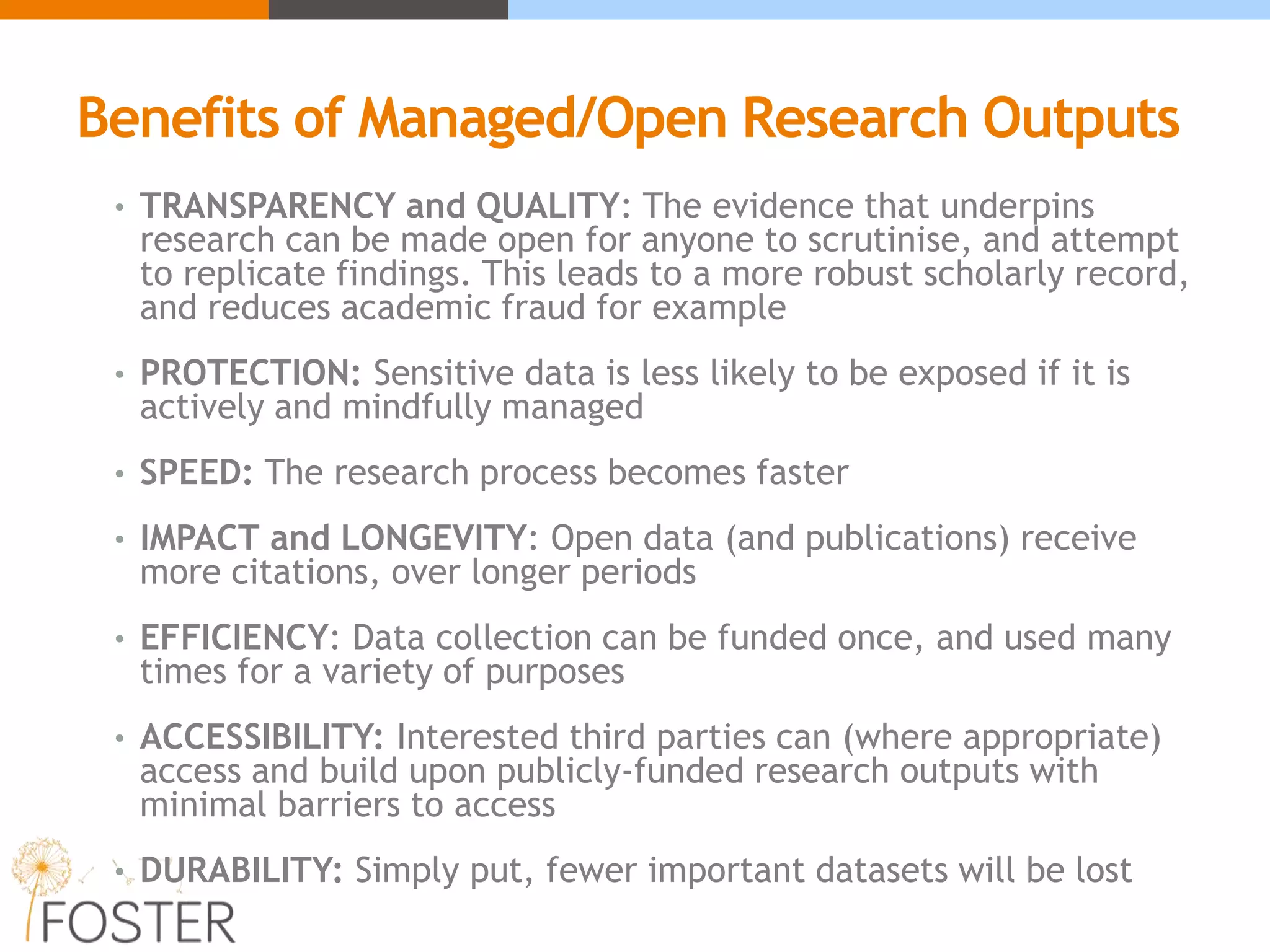 Benefits of Managed/Open Research Outputs
• TRANSPARENCY and QUALITY: The evidence that underpins
research can be made open for anyone to scrutinise, and attempt
to replicate findings. This leads to a more robust scholarly record,
and reduces academic fraud for example
• PROTECTION: Sensitive data is less likely to be exposed if it is
actively and mindfully managed
• SPEED: The research process becomes faster
• IMPACT and LONGEVITY: Open data (and publications) receive
more citations, over longer periods
• EFFICIENCY: Data collection can be funded once, and used many
times for a variety of purposes
• ACCESSIBILITY: Interested third parties can (where appropriate)
access and build upon publicly-funded research outputs with
minimal barriers to access
• DURABILITY: Simply put, fewer important datasets will be lost
 