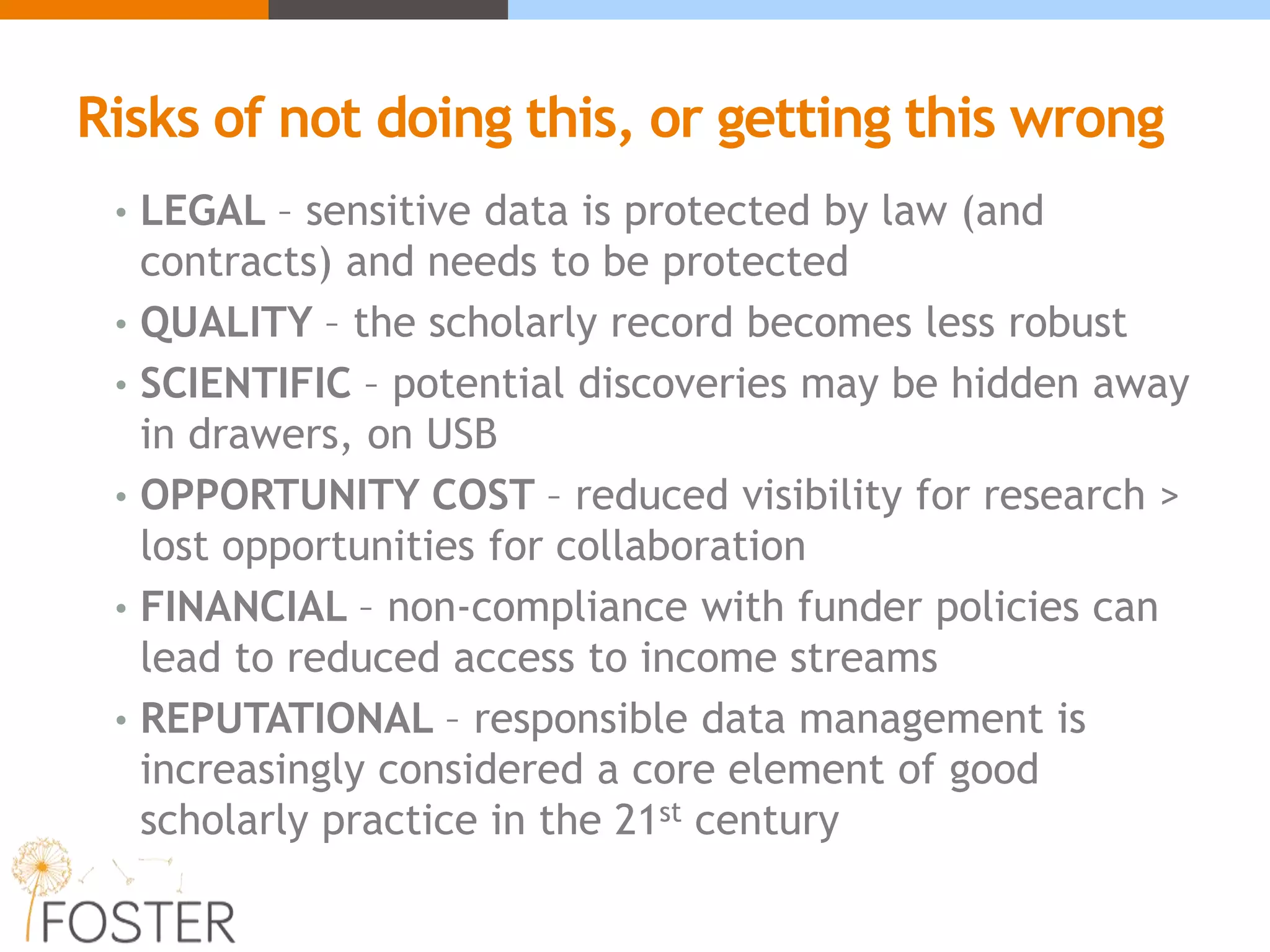 Risks of not doing this, or getting this wrong
• LEGAL – sensitive data is protected by law (and
contracts) and needs to be protected
• QUALITY – the scholarly record becomes less robust
• SCIENTIFIC – potential discoveries may be hidden away
in drawers, on USB
• OPPORTUNITY COST – reduced visibility for research >
lost opportunities for collaboration
• FINANCIAL – non-compliance with funder policies can
lead to reduced access to income streams
• REPUTATIONAL – responsible data management is
increasingly considered a core element of good
scholarly practice in the 21st century
 