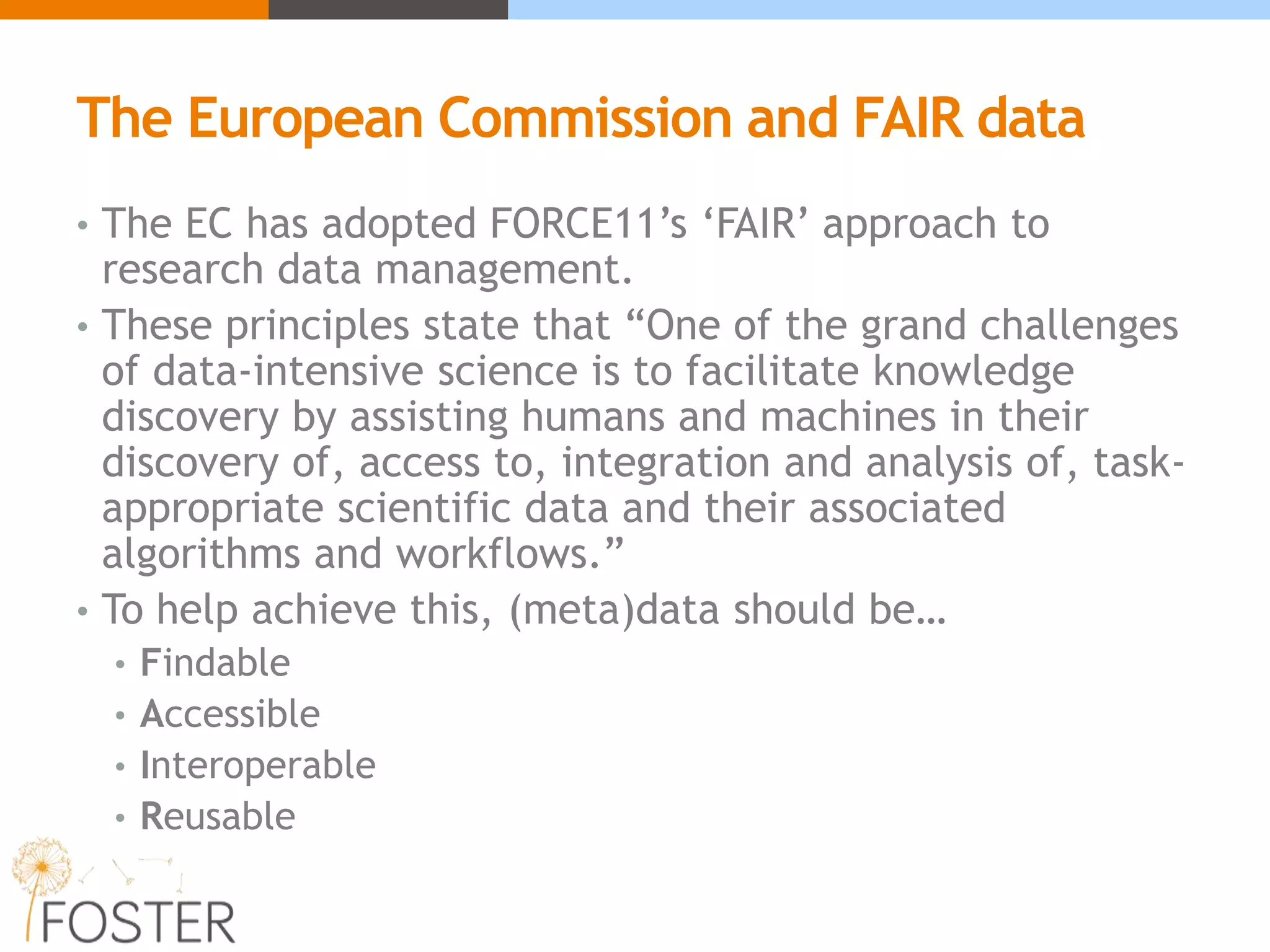The European Commission and FAIR data
• The EC has adopted FORCE11’s ‘FAIR’ approach to
research data management.
• These principles state that “One of the grand challenges
of data-intensive science is to facilitate knowledge
discovery by assisting humans and machines in their
discovery of, access to, integration and analysis of, task-
appropriate scientific data and their associated
algorithms and workflows.”
• To help achieve this, (meta)data should be…
• Findable
• Accessible
• Interoperable
• Reusable
 