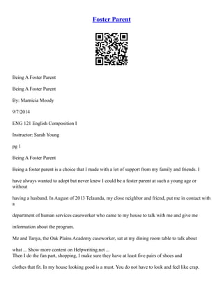 Foster Parent
Being A Foster Parent
Being A Foster Parent
By: Marnicia Moody
9/7/2014
ENG 121 English Composition I
Instructor: Sarah Young
pg 1
Being A Foster Parent
Being a foster parent is a choice that I made with a lot of support from my family and friends. I
have always wanted to adopt but never knew I could be a foster parent at such a young age or
without
having a husband. In August of 2013 Telaunda, my close neighbor and friend, put me in contact with
a
department of human services caseworker who came to my house to talk with me and give me
information about the program.
Me and Tanya, the Oak Plains Academy caseworker, sat at my dining room table to talk about
what ... Show more content on Helpwriting.net ...
Then I do the fun part, shopping, I make sure they have at least five pairs of shoes and
clothes that fit. In my house looking good is a must. You do not have to look and feel like crap.
 