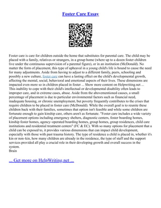 Foster Care Essay
Foster care is care for children outside the home that substitutes for parental care. The child may be
placed with a family, relatives or strangers, in a group home (where up to a dozen foster children
live under the continuous supervision of a parental figure), or in an institution (McDonald). No
matter the form of placement, this type of upheaval in a young child's life is bound to cause the need
for many adjustments. Aside from having to adjust to a different family, peers, schooling and
possibly a new culture, foster care can have a lasting effect on the child's developmental growth,
affecting the mental, social, behavioral and emotional aspects of their lives. These dimensions are
impacted even more so in children placed in foster ... Show more content on Helpwriting.net ...
This inability to cope with their child's intellectual or developmental disability often leads to
improper care, and in extreme cases, abuse. Aside from the abovementioned causes, a small
percentage of placement is due to particular environmental factors such as financial need,
inadequate housing, or chronic unemployment, but poverty frequently contributes to the crises that
require children to be placed in foster care (McDonald). While the overall goal is to reunite these
children back with their families, sometimes that option isn't feasible and while some children are
fortunate enough to gain kinship care, others aren't as fortunate. "Foster care includes a wide variety
of placement options including emergency shelters, diagnostic centers, foster boarding homes,
kinship foster homes, agency–operated boarding homes, group homes, group residences, child care
institutions and residential treatment centers" (FC & EC). With so many options for placement that a
child can be exposed to, it provides various dimensions that can impact child development,
especially with those with past trauma history. The type of residence a child is placed in, whether it's
kin or non–kin, how many children are already in the residence, the type of staff and the support
services provided all play a crucial role in their developing growth and overall success in the
system.
Brain
... Get more on HelpWriting.net ...
 