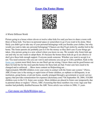 Essay On Foster Home
A Whole Different World
Picture going to a house where eleven or twelve other kids live and you have to share a room with
three of those kids. You have no personal space or somewhere to go if you want to be alone. Most
likely you didn't get to take any of your personal belongings with you besides your clothes, but why
would you want to take any personal belongings? Chances are they'll get stolen by another kid in the
home. The foster parents are probably just in it for the money so they don't care if your things get
taken. Also picture going to a new school where you know no one. We wonder why foster kids age
out and why no one wants to adopt them. It's because the homes these kids do go to are abusive or
don't give these kids enough support. Everyone needs someone. Whether you want to accept it or
not. You need someone who you can vent to and someone you can go to with a problem. Kids in the
foster care system most likely have no one Don't get me wrong, I know there can be good homes out
there for kids but for the most part,the homes for these kids are bad. Foster care laws need to be
changed and re enforced. ... Show more content on Helpwriting.net ...
Approximately 800,000 children every year come in contact with the foster care system." (News,
ABC) Foster care is the raising or supervision of foster children, as orphans or delinquents, in an
institution, group home, or private home, usually arranged through a government or social–service
agency that provides remuneration for expenses (dictionary.com) "On September 30, 2004, 518,000
children were in the U.S. foster care system. Most children are placed in foster care temporarily due
to parental abuse or neglect." (News, ABC) Assuming that these numbers rise every`inge year that
number had probably doubled because the ABC News article was written in 2006, 11 years
... Get more on HelpWriting.net ...
 