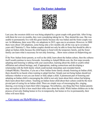 Essay On Foster Adoption
Last year, the sweetest child ever was being adopted by a great couple with great kids. After living
with them for over six months, they were considering taking her in. They denied the case. She was
unable to permanently live with this great family because she was Indian and the foster couple was
not. In Oklahoma, there were fifty–six adoptions in 2015, ages one to seventeen. However, in 2000
there were about 128 adoptions, some being only a few months old, all the way up to seventeen
years old ("Statistics"). Non–Indian couples should not only be able to foster but should be able to
adopt an Indian child, because the child begins to bond with the temporary family, and the foster
family can learn what is necessary for not only fostering ... Show more content on Helpwriting.net
...
If the Non–Indian foster parents, as well as the child, learn about the Indian culture, then the cultures
itself would continue to move forwards. According to AdoptUSKids.com, the first steps towards
adopting and fostering is talking with your caseworker, learning about the child or youth's tribal
affiliation and cultural heritage, and, if appropriate, making connections and developing a
relationship with the birth family which could include immediate and extended family
(AdoptUSKids). Therefore, if you are a Non–Indian foster family already fostering an Indian child,
there should be no hassle when wanting to adopt him/her. Simply just not being Indian should not
influence whether or not you can foster or fully adopt a child. A paramount part of fostering and
adopting an Indian child is encouraging the child to not only learn about their culture but helping
them learn about their culture. Teaching an Indian foster child about their culture could be the most
pivotal part of caring for an Indian child. There are simple ways of encouraging this, singing,
dancing, even trying to learn their tribe's language. Nevertheless, one thing that Non–Indian parents
may not realize at first is how much their tribe cares about the child. While Indian children are in the
process of not only finding homes to live in temporarily, but homes to live in permanently, their
tribes will most likely
... Get more on HelpWriting.net ...
 