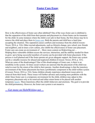 Foster Care Essay
How is the effectiveness of foster care often inhibited? One of the ways foster care is inhibited is
that the separation of the child from their parents and placement in a foster home can be traumatic
for the child. In some instances where the child is not safe in their home, the first choice may be to
remove the child and place them in foster care. Both the parents and child have a hard time
accepting the situation. This separation causes conflicts and resistance from the child (Crosson–
Tower, 2014, p. 316). Other myriad adjustments, such as lifestyle change, new school, new friends
and neighbors, and at times a new culture, also inhibit the effectiveness of foster care placement.
Foster care can create an environment of ... Show more content on Helpwriting.net ...
Helping these vulnerable children access the services, interaction, and the stability needed for them
to grow–up to being successful members of society can be provided with foster placement. If the
process is well planned and if the foster parents are given adequate support, the foster care system
can be a valuable resource for abused and neglected children (Crosson–Tower, 2014, p. 321).
What are some of the disadvantages? One of this disadvantages of foster care, is there is an
instability in the system. At times social workers are unaware that the placement of the child was
ruled in court for the return of the child to their parents. Another disadvantage is that the transitory
environment of the foster placements has been a problematic component in the child welfare system
(Crosson–Tower, 2014, p. 316). Some children already experience attachment issues prior to
removal from their home. These issues will further advance and creating more problems with the
child. Since foster care is a temporary environment for the child, children may adjust to this
temporary placement only to be removed and either return home or be placed with another
temporary family. These transitions effect the child's behaviors and emotions. The goal is to provide
the child permanency. However, the foster care system is not meant to
... Get more on HelpWriting.net ...
 