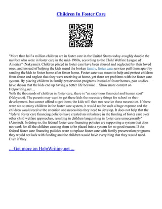 Children In Foster Care
"More than half a million children are in foster care in the United States today–roughly double the
number who were in foster care in the mid–1980s, according to the Child Welfare League of
America" (Nakyanzi). Children placed in foster care have been abused and neglected by their loved
ones, and instead of helping the kids mend the broken family, foster care services pull them apart by
sending the kids to foster home after foster home. Foster care was meant to help and protect children
from abuse and neglect that they were receiving at home, yet there are problems with the foster care
system. By placing children in family preservation programs instead of foster homes, past studies
have shown that the kids end up having a better life because ... Show more content on
Helpwriting.net ...
With the thousands of children in foster care, there is "an enormous financial and human cost"
(Nakyanzi). The parents may want to get these kids the necessary things for school or their
development, but cannot afford to get them; the kids will then not receive these necessities. If there
were not so many children in the foster care system, it would not be such a huge expense and the
children would receive the attention and necessities they need to develop. It does not help that the
"federal foster care financing policies have created an imbalance in the funding of foster care over
other child welfare approaches, resulting in children languishing in foster care unnecessarily"
(Atwood). In doing so, the federal foster care financing policies are supporting a system that does
not work for all the children causing them to be placed into a system for no good reason. If the
federal foster care financing policies were to replace foster care with family preservation programs
they would not lack with funding and the children would have everything that they would need.
Even if they
... Get more on HelpWriting.net ...
 