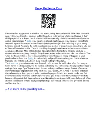 Essay On Foster Care
Foster care is a big problem in america. In America, many Americans never think about our foster
care system. Most families have not had to think about foster care or what would happen if their
child got placed in it. Foster care is when a child is temporarily placed with another family due to
certain circumstances. A child could have been abused, neglected, or could have not been able to
stay with a parent because of personal issues (having to serve jail time or having to go to a drug
helpment center). Normally the child parents are sick, alcohol or drug abusers, or unable to take care
of them self neverless a child. There is one thing that people need to realize is that these children
deserve good homes. Most of the children being placed into homes have not done anything to
deserve what they are going through. They deserve people to love them and take care of them. Thats
whats the foster system is for. To make sure that if something goes wrong or happens in your
previous home that a new family is ready to help and provide care and support. People who want
them and will be kind and ... Show more content on Helpwriting.net ...
The foster care system is to make sure that each child is cared for and looked after. Becoming a
foster parent is a long journey but it's worth it in the long run. To become a foster parent you need to
undergo these steps: "you'll need a foster license, training, and home set up. But one of the most
important aspects of preparation is the emotional side." (Bank, 2018). One of the most important
tips to becoming a foster parent is to be emotionally prepared for it. You want to make sure that
you're emotionally ready and stable when your child gets there so they know that you're ready to
become a big part of their lives and their hero. By taking in one foster child you're helping all of the
children in the foster system. Your giving them hope that one day someone will give them a home
and love that they
... Get more on HelpWriting.net ...
 