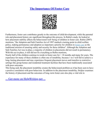 The Importance Of Foster Care
Furthermore, foster care contributes greatly to the outcome of child development, while the parental
role and placement history are significant throughout this process. In Rubin's study, he looked at
how placement stability affects the behavioural well–being of children in foster care. Rubin (2007)
mentions, "the Adoption and Safe Families Act of 1997 marked a turning point in child welfare
policy, making permanency and adoption as important a priority for children in foster care as the
traditional mission of ensuring safety and security for these children". Although the Adoption and
Safe Families Act was in place, a majority of children in placements did not result in permanency.
With this act in place, it still did not fix everything as Rubin mentions,
Nearly half of the children continue to reside in foster care for > 18 months and many for years, The
experience for many of these children is often one of instability, because 1 in 3 will fail to achieve a
long–lasting placement and may experience frequent placement moves and transfers to restrictive
settings like group homes and residential treatment facilities that have been traditionally associated
with poor outcomes.
This being said, the placement instability creates the behavioural problem as it has been seen to have
a positive correlation with poor behaviour. In addition to the placement instability, Strijker examines
the history of placement and the outcomes of long–term foster care also play a vital role in
... Get more on HelpWriting.net ...
 