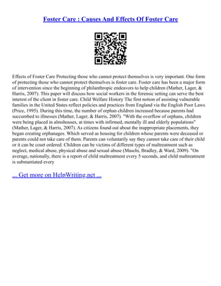 Foster Care : Causes And Effects Of Foster Care
Effects of Foster Care Protecting those who cannot protect themselves is very important. One form
of protecting those who cannot protect themselves is foster care. Foster care has been a major form
of intervention since the beginning of philanthropic endeavors to help children (Mather, Lager, &
Harris, 2007). This paper will discuss how social workers in the forensic setting can serve the best
interest of the client in foster care. Child Welfare History The first notion of assisting vulnerable
families in the United States reflect policies and practices from England via the English Poor Laws
(Price, 1995). During this time, the number of orphan children increased because parents had
succumbed to illnesses (Mather, Lager, & Harris, 2007). "With the overflow of orphans, children
were being placed in almshouses, at times with infirmed, mentally ill and elderly populations"
(Mather, Lager, & Harris, 2007). As citizens found out about the inappropriate placements, they
began creating orphanages. Which served as housing for children whose parents were deceased or
parents could not take care of them. Parents can voluntarily say they cannot take care of their child
or it can be court ordered. Children can be victims of different types of maltreatment such as
neglect, medical abuse, physical abuse and sexual abuse (Maschi, Bradley, & Ward, 2009). "On
average, nationally, there is a report of child maltreatment every 5 seconds, and child maltreatment
is substantiated every
... Get more on HelpWriting.net ...
 