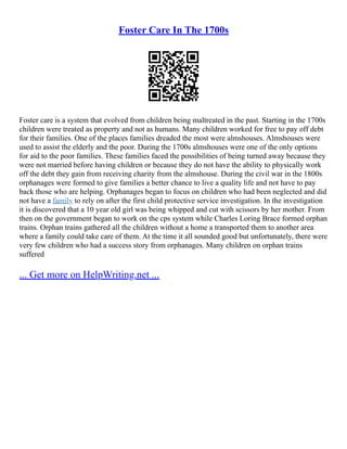 Foster Care In The 1700s
Foster care is a system that evolved from children being maltreated in the past. Starting in the 1700s
children were treated as property and not as humans. Many children worked for free to pay off debt
for their families. One of the places families dreaded the most were almshouses. Almshouses were
used to assist the elderly and the poor. During the 1700s almshouses were one of the only options
for aid to the poor families. These families faced the possibilities of being turned away because they
were not married before having children or because they do not have the ability to physically work
off the debt they gain from receiving charity from the almshouse. During the civil war in the 1800s
orphanages were formed to give families a better chance to live a quality life and not have to pay
back those who are helping. Orphanages began to focus on children who had been neglected and did
not have a family to rely on after the first child protective service investigation. In the investigation
it is discovered that a 10 year old girl was being whipped and cut with scissors by her mother. From
then on the government began to work on the cps system while Charles Loring Brace formed orphan
trains. Orphan trains gathered all the children without a home a transported them to another area
where a family could take care of them. At the time it all sounded good but unfortunately, there were
very few children who had a success story from orphanages. Many children on orphan trains
suffered
... Get more on HelpWriting.net ...
 