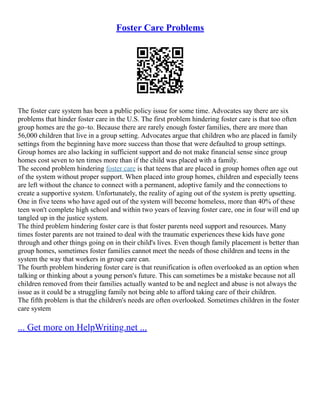 Foster Care Problems
The foster care system has been a public policy issue for some time. Advocates say there are six
problems that hinder foster care in the U.S. The first problem hindering foster care is that too often
group homes are the go–to. Because there are rarely enough foster families, there are more than
56,000 children that live in a group setting. Advocates argue that children who are placed in family
settings from the beginning have more success than those that were defaulted to group settings.
Group homes are also lacking in sufficient support and do not make financial sense since group
homes cost seven to ten times more than if the child was placed with a family.
The second problem hindering foster care is that teens that are placed in group homes often age out
of the system without proper support. When placed into group homes, children and especially teens
are left without the chance to connect with a permanent, adoptive family and the connections to
create a supportive system. Unfortunately, the reality of aging out of the system is pretty upsetting.
One in five teens who have aged out of the system will become homeless, more than 40% of these
teen won't complete high school and within two years of leaving foster care, one in four will end up
tangled up in the justice system.
The third problem hindering foster care is that foster parents need support and resources. Many
times foster parents are not trained to deal with the traumatic experiences these kids have gone
through and other things going on in their child's lives. Even though family placement is better than
group homes, sometimes foster families cannot meet the needs of those children and teens in the
system the way that workers in group care can.
The fourth problem hindering foster care is that reunification is often overlooked as an option when
talking or thinking about a young person's future. This can sometimes be a mistake because not all
children removed from their families actually wanted to be and neglect and abuse is not always the
issue as it could be a struggling family not being able to afford taking care of their children.
The fifth problem is that the children's needs are often overlooked. Sometimes children in the foster
care system
... Get more on HelpWriting.net ...
 
