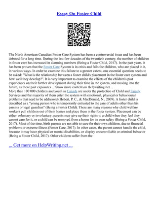 Essay On Foster Child
The North American Canadian Foster Care System has been a controversial issue and has been
debated for a long time. During the last few decades of the twentieth century, the number of children
in foster care has increased in alarming numbers (Being a Foster Child, 2017). In the past years, it
has been proven that the Foster Care System is in crisis and fails the children, who are placed in it,
in various ways. In order to examine this failure to a greater extent, one essential question needs to
be asked: "What is the relationship between a foster child's placement in the foster care system and
how well they develop?". It is very important to examine the effects of the children's past
experiences on their further development during their time in the system, and moving into the
future, as these past exposures ... Show more content on Helpwriting.net ...
More than 100 000 children and youth in Canada are under the protection of Child and Family
Services and the majority of them enter the system with emotional, physical or behavioural
problems that need to be addressed (Hebert, P. C., & MacDonald, N., 2009). A foster child is
described as a "young person who is temporarily entrusted to the care of adults other than his
parents or legal guardian" (Being a Foster Child). There are many reasons why child welfare
workers pull children out of their homes and place them in the foster system. Placement can be
either voluntary or involuntary: parents may give up their rights to a child when they feel they
cannot care for it, or a child can be removed from a home for its own safety (Being a Foster Child,
2017). Most of the time, birth parents are not able to care for their own children, due to financial
problems or extreme illness (Foster Care, 2017). In other cases, the parent cannot handle the child,
because it may have physical or mental disabilities, or display uncontrollable or criminal behavior
(Being a Foster Child, 2017). Other children suffer from the
... Get more on HelpWriting.net ...
 