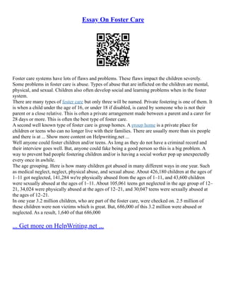 Essay On Foster Care
Foster care systems have lots of flaws and problems. These flaws impact the children severely.
Some problems in foster care is abuse. Types of abuse that are inflicted on the children are mental,
physical, and sexual. Children also often develop social and learning problems when in the foster
system.
There are many types of foster care but only three will be named. Private fostering is one of them. It
is when a child under the age of 16, or under 18 if disabled, is cared by someone who is not their
parent or a close relative. This is often a private arrangement made between a parent and a carer for
28 days or more. This is often the best type of foster care.
A second well known type of foster care is group homes. A group home is a private place for
children or teens who can no longer live with their families. There are usually more than six people
and there is at ... Show more content on Helpwriting.net ...
Well anyone could foster children and/or teens. As long as they do not have a criminal record and
their interview goes well. But, anyone could fake being a good person so this is a big problem. A
way to prevent bad people fostering children and/or is having a social worker pop up unexpectedly
every once in awhile.
The age grouping. Here is how many children got abused in many different ways in one year. Such
as medical neglect, neglect, physical abuse, and sexual abuse. About 426,180 children at the ages of
1–11 got neglected, 141,284 we're physically abused from the ages of 1–11, and 43,600 children
were sexually abused at the ages of 1–11. About 105,061 teens get neglected in the age group of 12–
21, 34,024 were physically abused at the ages of 12–21, and 30,047 teens were sexually abused at
the ages of 12–21.
In one year 3.2 million children, who are part of the foster care, were checked on. 2.5 million of
these children were non victims which is great. But, 686,000 of this 3.2 million were abused or
neglected. As a result, 1,640 of that 686,000
... Get more on HelpWriting.net ...
 