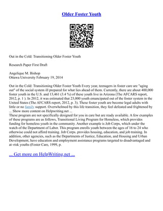 Older Foster Youth
Out in the Cold: Transitioning Older Foster Youth
Research Paper First Draft
Angelique M. Bishop
Ottawa University February 19, 2014
Out in the Cold: Transitioning Older Foster Youth Every year, teenagers in foster care are "aging
out" of the social system ill prepared for what lies ahead of them. Currently, there are about 400,000
foster youth in the U.S. and 13,461 (3.4 %) of these youth live in Arizona (The AFCARS report,
2012, p. 1 ). In 2012, it was estimated that 23,000 youth emancipated out of the foster system in the
United States (The AFCARS report, 2012, p. 3). These foster youth are become legal adults with
little or no family support. Overwhelmed by this life transition, they feel defeated and frightened by
... Show more content on Helpwriting.net ...
These program are not specifically designed for you in care but are ready available. A few examples
of these programs are as follows, Transitional Living Program for Homeless, which provides
funding for homeless youth in the community. Another example is Job Corps, which under the
watch of the Department of Labor. This program enrolls youth between the ages of 16 to 24 who
otherwise could not afford training. Job Corps. provides housing, education, and job training. In
addition, other agencies, such as the Departments of Justice, Education, and Housing and Urban
Development, have education and employment assistance programs targeted to disadvantaged and
at–risk youths (Foster Care, 1999, p.
... Get more on HelpWriting.net ...
 