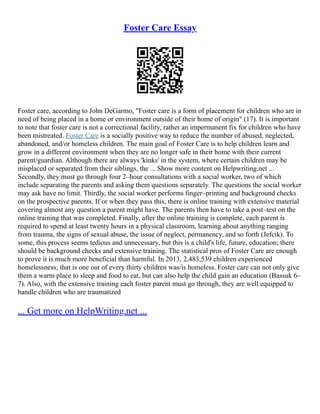 Foster Care Essay
Foster care, according to John DeGarmo, "Foster care is a form of placement for children who are in
need of being placed in a home or environment outside of their home of origin" (17). It is important
to note that foster care is not a correctional facility, rather an impermanent fix for children who have
been mistreated. Foster Care is a socially positive way to reduce the number of abused, neglected,
abandoned, and/or homeless children. The main goal of Foster Care is to help children learn and
grow in a different environment when they are no longer safe in their home with their current
parent/guardian. Although there are always 'kinks' in the system, where certain children may be
misplaced or separated from their siblings, the ... Show more content on Helpwriting.net ...
Secondly, they must go through four 2–hour consultations with a social worker, two of which
include separating the parents and asking them questions separately. The questions the social worker
may ask have no limit. Thirdly, the social worker performs finger–printing and background checks
on the prospective parents. If or when they pass this, there is online training with extensive material
covering almost any question a parent might have. The parents then have to take a post–test on the
online training that was completed. Finally, after the online training is complete, each parent is
required to spend at least twenty hours in a physical classroom, learning about anything ranging
from trauma, the signs of sexual abuse, the issue of neglect, permanency, and so forth (Jefcik). To
some, this process seems tedious and unnecessary, but this is a child's life, future, education; there
should be background checks and extensive training. The statistical pros of Foster Care are enough
to prove it is much more beneficial than harmful. In 2013, 2,483,539 children experienced
homelessness; that is one out of every thirty children was/is homeless. Foster care can not only give
them a warm place to sleep and food to eat, but can also help the child gain an education (Bassuk 6–
7). Also, with the extensive training each foster parent must go through, they are well equipped to
handle children who are traumatized
... Get more on HelpWriting.net ...
 