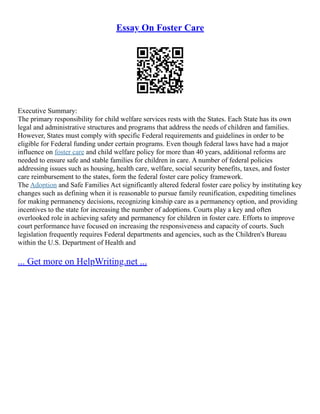 Essay On Foster Care
Executive Summary:
The primary responsibility for child welfare services rests with the States. Each State has its own
legal and administrative structures and programs that address the needs of children and families.
However, States must comply with specific Federal requirements and guidelines in order to be
eligible for Federal funding under certain programs. Even though federal laws have had a major
influence on foster care and child welfare policy for more than 40 years, additional reforms are
needed to ensure safe and stable families for children in care. A number of federal policies
addressing issues such as housing, health care, welfare, social security benefits, taxes, and foster
care reimbursement to the states, form the federal foster care policy framework.
The Adoption and Safe Families Act significantly altered federal foster care policy by instituting key
changes such as defining when it is reasonable to pursue family reunification, expediting timelines
for making permanency decisions, recognizing kinship care as a permanency option, and providing
incentives to the state for increasing the number of adoptions. Courts play a key and often
overlooked role in achieving safety and permanency for children in foster care. Efforts to improve
court performance have focused on increasing the responsiveness and capacity of courts. Such
legislation frequently requires Federal departments and agencies, such as the Children's Bureau
within the U.S. Department of Health and
... Get more on HelpWriting.net ...
 
