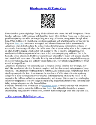 Disadvantages Of Foster Care
Foster care is a system of giving a family life for children who cannot live with their parents. Foster
families welcomes children in need and share their family life with them. Foster care is often used to
provide temporary care while parents get help, or to help children or young people through a hard
time. Often children will return home once their parents can look after them safely nor may stay in
long–term foster care, some could be adopted, and others will move on to live autonomously.
Attachment refers to the bond and the lasting relationships that young children form with one or
more adults. It relates specifically to the child's sense of security and safety when in the company of
an adult. Children require a relationship with a caregiver who is sensitive and receptive, who
comforts the child when upset and allows them to feel safe enough to play and learn. This is the
basis of a secure attachment. Children who are strongly attached have higher self–esteem, empathy
and can deal with stress more effectively. Securely attached adolescents are less probable to engage
in excessive drinking, drug use, and risky sexual behaviours. They are also expected to have fewer
mental health problems.
Attachment disorder is a very commonly seen in foster or adopted children, they are angry, they
don't like any show of affection from their caregivers and, they lose control trying to control many
situations. The Attachment bond takes time to be formed, and in many cases, foster children do not
stay long enough in the foster home to create the attachment. Children taken from their primary
caregivers in many instances are already attached and independently what are the causes for the
separation the child can suffer from separation anxiety and stranger distress, and it is a challenging
situation when presented to a new caregiver. Developing a secure attachment with a substitute carer
is key to improving outcomes for foster children.
Foster and adopters social workers can use attachment theory to identify children with attachment
disorder. They need to match the children with a family that will enable them to have a secure
attachment by being sensitive to their needs, comfort them during tough times and keep them safe.
... Get more on HelpWriting.net ...
 