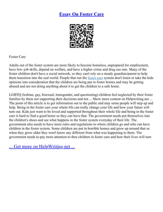 Essay On Foster Care
Foster Care
Adults out of the foster system are more likely to become homeless, unprepared for employment,
have low–job skills, depend on welfare, and have a higher crime and drug use rate. Many of the
foster children don't have a social network, so they can't rely on a steady guardian/parent to help
them transition into the real world. People that run the foster care system don't listen or take the kids
opinions into consideration that the children are being put in foster homes and may be getting
abused and are not doing anything about it to get the children to a safe home.
LGBTQ (lesbian, gay, bisexual, transgender, and questioning) children feel neglected by their foster
families by them not supporting their decisions and not ... Show more content on Helpwriting.net ...
The point of this article is to get information out to the public and may some people will step up and
help. Being in the foster care your whole life can really change your life and how your future will
turn out. Kids just want to be loved and supported throughout their whole life and being in the foster
care is hard to find a good home so they can have that. The government needs put themselves into
the children's shoes and see what happens in the foster system everyday of their life. The
government also needs to have more rules and regulations to where children go and who can have
children in the foster system. Some children are put in horrible homes and grow up around that so
when they grow older they won't know any different from what was happening to them. The
government needs to pay more attention to thee children in foster care and how their lives will turn
... Get more on HelpWriting.net ...
 